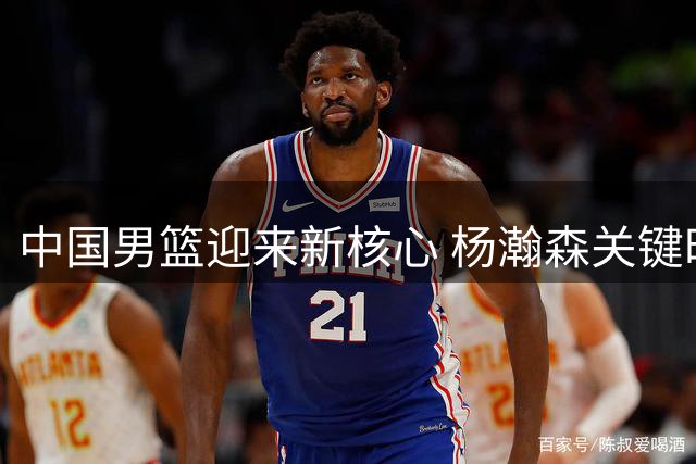 中国男篮迎来新核心 杨瀚森关键时刻展现实力