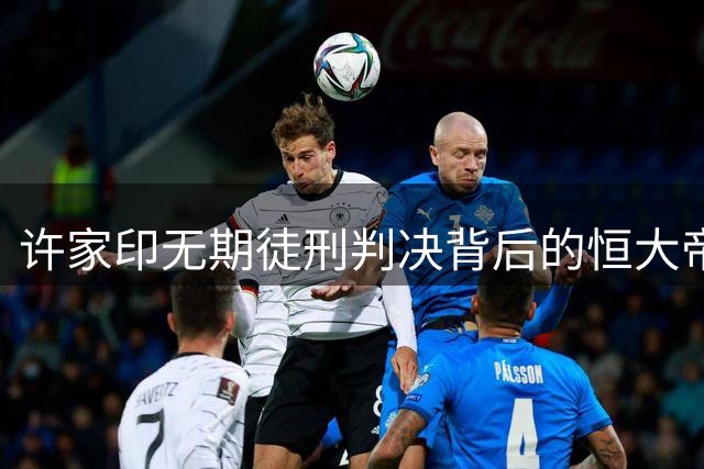 许家印无期徒刑判决背后的恒大帝国崩塌内幕